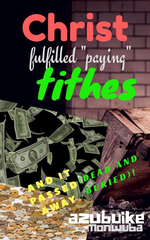 Cover of the book Christ Fulfilled “Paying” Tithes and it Passed Away (Dead and Buried)! by Azubuike Monwuba, Azubuike Monwuba