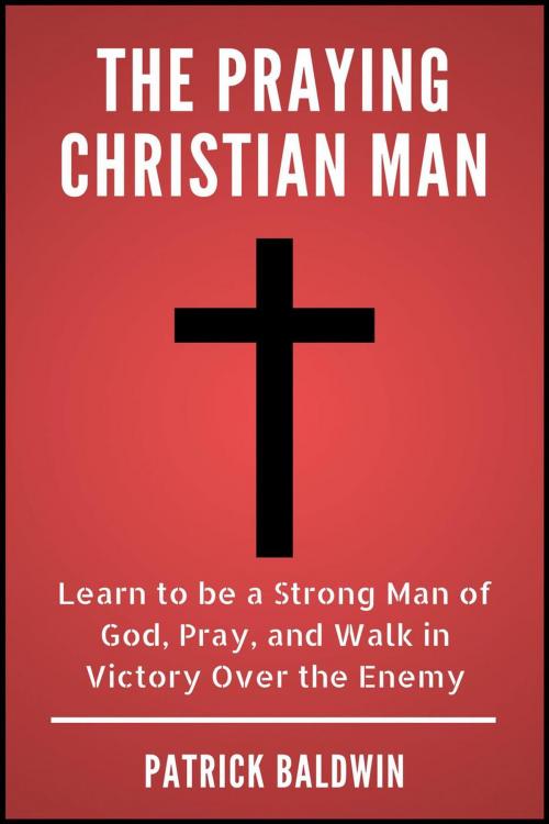 Cover of the book The Praying Christian Man: Learn to be a Strong Man of God, Pray, and Walk in Victory Over the Enemy by Patrick Baldwin, American Christian Defense Alliance, Inc.