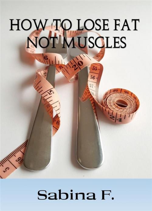 Cover of the book How To Lose Fat Not Muscles by Sabina F., Sabina F.