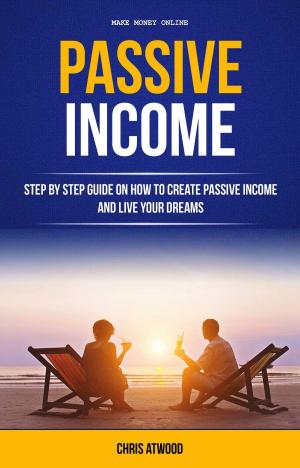 Book cover of Passive Income: Step By Step Guide On How To Create Passive Income And Live Your Dreams (Make Money Online)