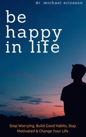 Cover of the book Be Happy in Life: Stop Worrying, Build Good Habits, Stay Motivated & Change Your Life by Michael Ofei, Masa Ofei