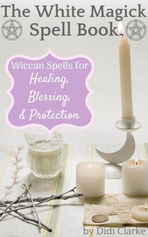 Book cover of The White Magick Spell Book: Wiccan Spells for Healing, Blessing, and Protection