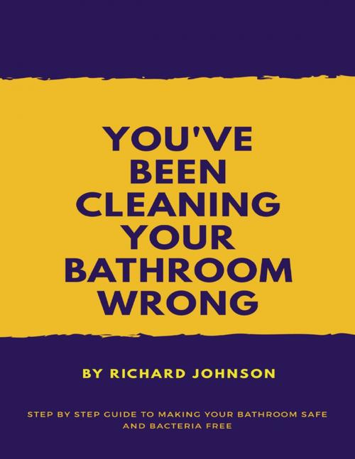 Cover of the book You've Been Cleaning your Bathroom Wrong: Step by Step Guide to Making your Bathroom Safe and Bacteria Free by Richard Johnson, Lulu.com