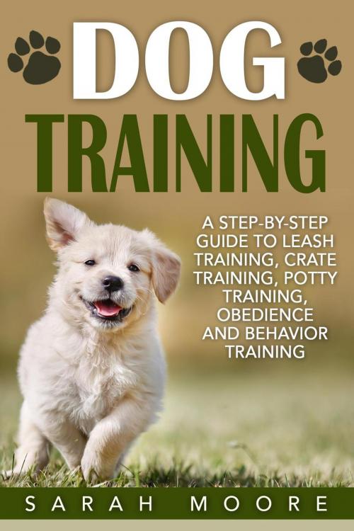 Cover of the book Dog Training: A Step-by-Step Guide to Leash Training, Crate Training, Potty Training, Obedience and Behavior Training by Sarah Moore, Sarah Moore