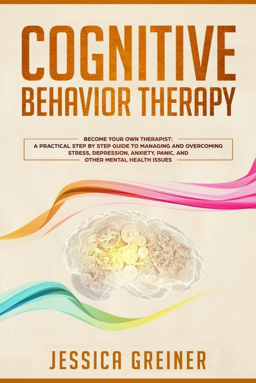Cover of the book Cognitive Behavior Therapy: Become Your Own Therapist: A Practical Step by Step Guide to Managing and Overcoming Stress, Depression, Anxiety, Panic, and Other Mental Health Issues by Jessica Greiner, Jessica Greiner