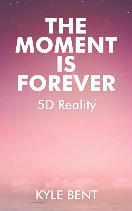 Cover of the book The Moment Is Forever: 5D Reality by Kyle Bent, Kyle Bent