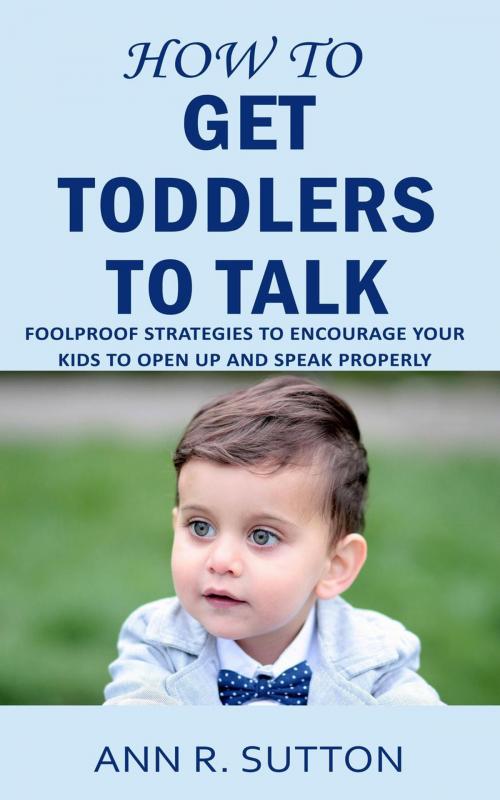 Cover of the book How to Get Toddlers to Talk: Foolproof Strategies to Encourage Your Kids to Open Up and Speak Properly by Ann R. Sutton, Ann R. Sutton