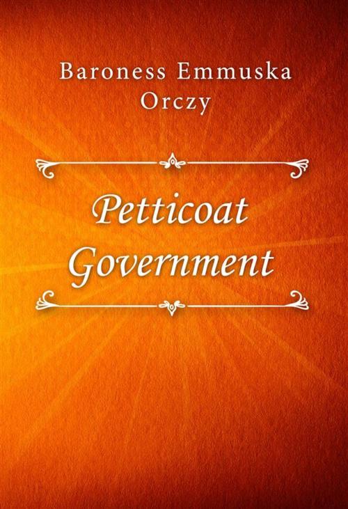 Cover of the book Petticoat Government by Baroness Emmuska Orczy, Classica Libris