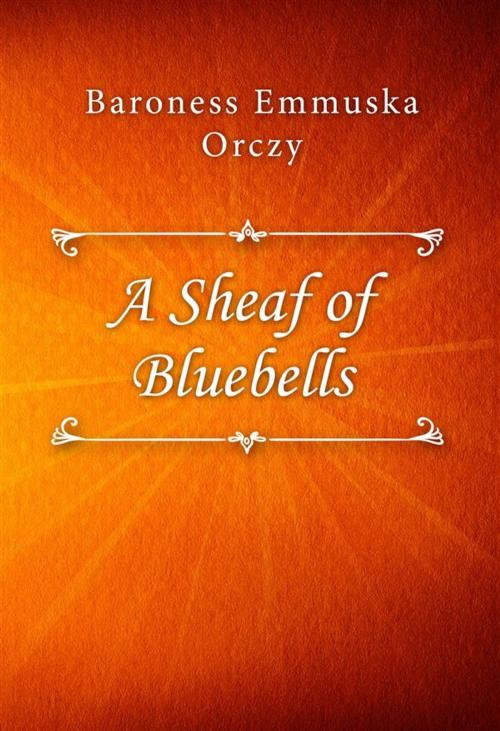 Cover of the book A Sheaf of Bluebells by Baroness Emmuska Orczy, Classica Libris