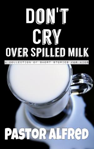 Cover of the book Don't Cry Over Spilled Milk: A Collection Of Short Stories For Kids by Pastor Alfred