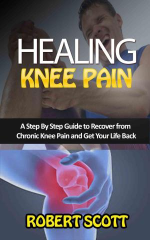 Cover of the book Healing Knee Pain: A Step By Step Guide to Recover from Chronic Knee Pain and Get Your Life Back by Robert Scott