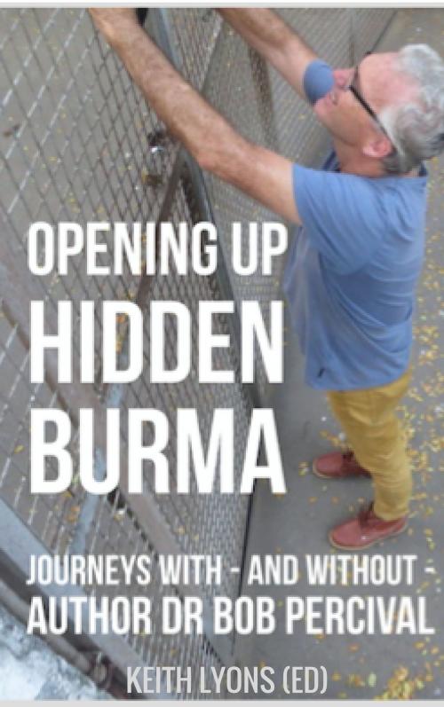 Cover of the book Opening up Hidden Burma: Journeys With - And Without - Author Dr Bob Percival by Keith Lyons (ed) and various authors, Keith Lyons (ed) and various authors