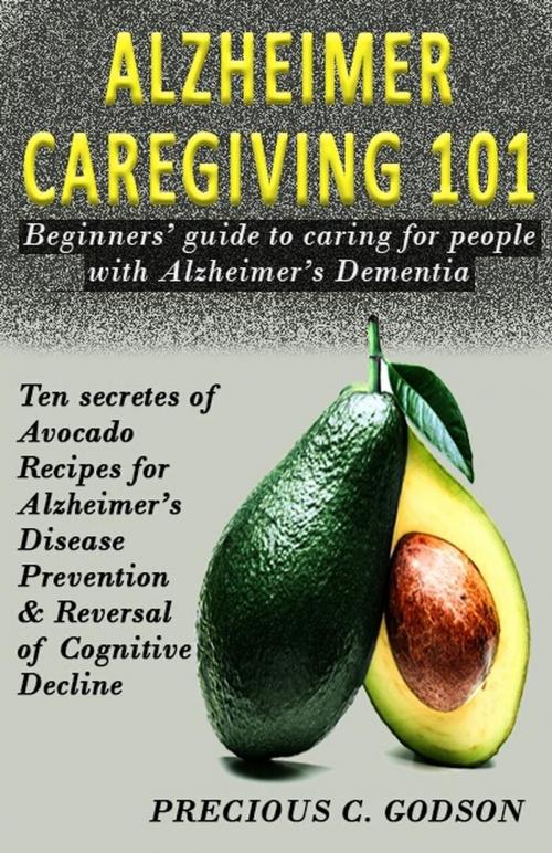 Cover of the book Alzheimer Caregiving 101: Beginners Guide to Caring for People with Alzheimer's Dementia, Ten Avocado Secret Recipes for Alzheimer's Disease Prevention & Reversal of Cognitive Decline by Precious C. Godson, pcgpublishers