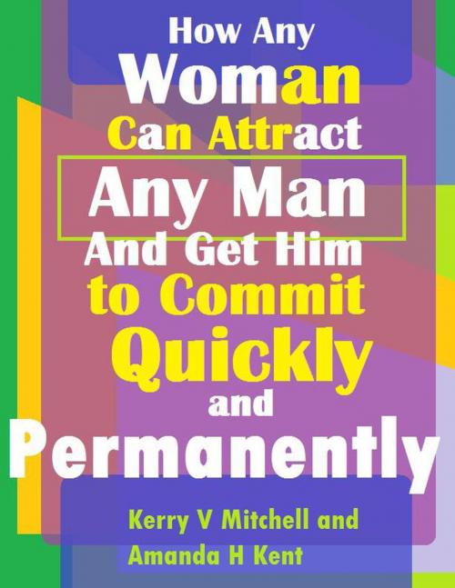 Cover of the book How Any Woman Can Attract Any Man And Get Him to Commit Quickly And Permanently by Kerry V Mitchell, Amanda H Kent, Kerry V Mitchell