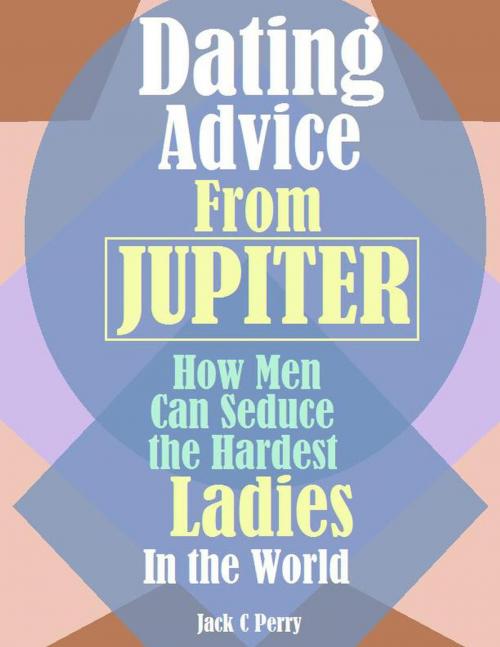 Cover of the book Dating Advice From Jupiter:How Men Can Seduce the Hardest Ladies In the World by Jack C Perry, Jack C Perry