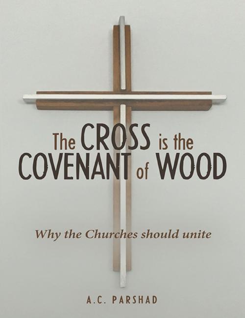 Cover of the book The Cross Is the Covenant of Wood: Why the Churches Should Unite by A.C. Parshad, Lulu Publishing Services