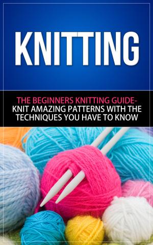 Book cover of Knitting - The Beginners Knitting Guide - Knit Amazing Patterns with the Techniques You Have to Know