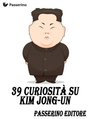 Cover of the book 39 curiosità su Kim Jong-Un by Passerino Editore