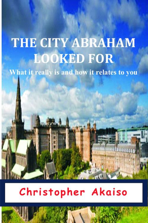 Cover of the book The City Abraham Looked For: What It Really Is And How It Relates To You by Christopher Akaiso, Christopher Akaiso