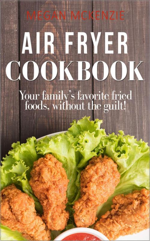 Cover of the book Air Fryer Cookbook: Your Family’s Favorite Fried Foods, Without the Guilt! by Megan McKenzie, Megan McKenzie
