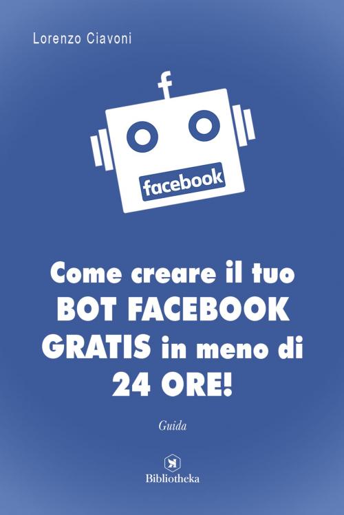 Cover of the book Come creare il tuo BOT FACEBOOK gratis in meno di 24 ore! by Lorenzo Ciavoni, Bibliotheka Edizioni