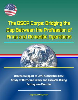 Cover of the book The DSCA Corps: Bridging the Gap Between the Profession of Arms and Domestic Operations - Defense Support to Civil Authorities Case Study of Hurricane Sandy and Cascadia Rising Earthquake Exercise by Progressive Management