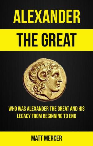 Cover of the book Alexander the Great: Who Was Alexander the Great And His Legacy From Beginning To End by Piers Paul Read