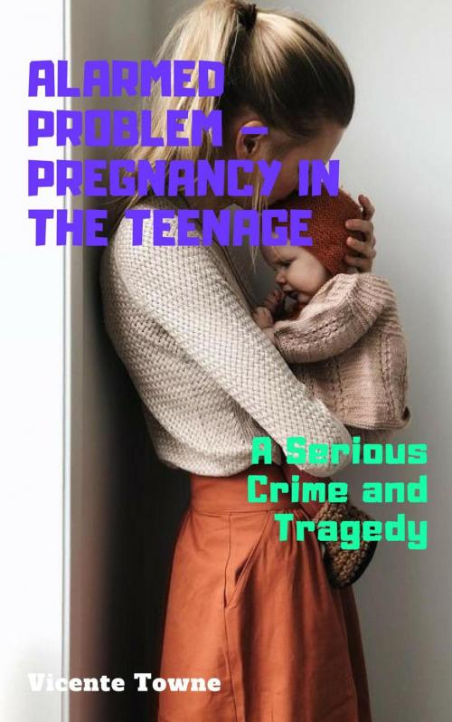 Cover of the book Alarmed Problem – Pregnancy in The Teenage: A Serious Crime and Tragedy by Vicente Towne, Thang Nguyen