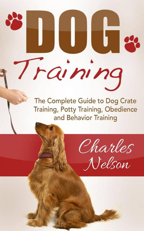 Cover of the book Dog Training: The Complete Guide to Dog Crate Training, Potty Training, Obedience and Behavior Training by Charles Nelson, Charles Nelson