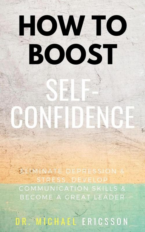 Cover of the book How To Boost Self-Confidence: Eliminate Depression & Stress, Develop Communication Skills & Become A Great Leader by Dr. Michael Ericsson, Dr. Michael Ericsson