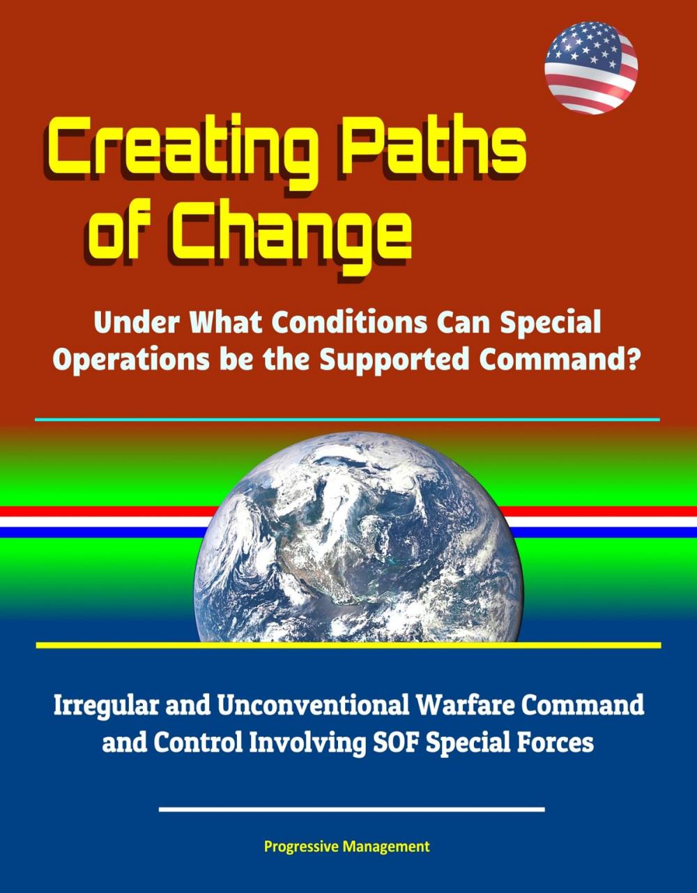 Big bigCover of Creating Paths of Change: Under What Conditions Can Special Operations be the Supported Command? Irregular and Unconventional Warfare Command and Control Involving SOF Special Forces
