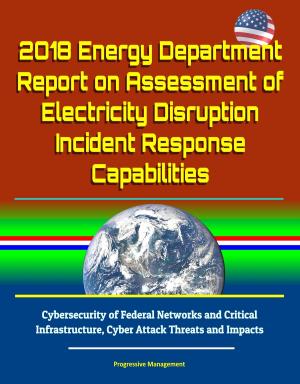 Cover of the book 2018 Energy Department Report on Assessment of Electricity Disruption Incident Response Capabilities, Cybersecurity of Federal Networks and Critical Infrastructure, Cyber Attack Threats and Impacts by Progressive Management
