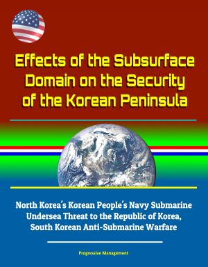 Cover of the book Effects of the Subsurface Domain on the Security of the Korean Peninsula: North Korea's Korean People's Navy Submarine Undersea Threat to the Republic of Korea, South Korean Anti-Submarine Warfare by Progressive Management