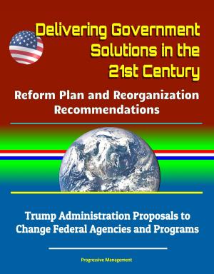 Cover of the book Delivering Government Solutions in the 21st Century: Reform Plan and Reorganization Recommendations - Trump Administration Proposals to Change Federal Agencies and Programs by Progressive Management