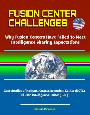 Cover of the book Fusion Center Challenges: Why Fusion Centers Have Failed to Meet Intelligence Sharing Expectations - Case Studies of National Counterterrorism Center (NCTC), El Paso Intelligence Center (EPIC) by Progressive Management