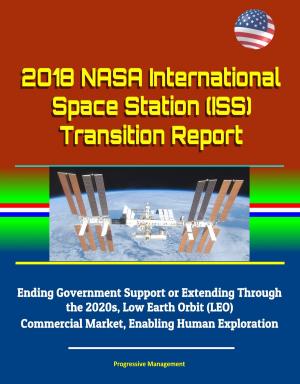 Cover of the book 2018 NASA International Space Station (ISS) Transition Report - Ending Government Support or Extending Through the 2020s, Low Earth Orbit (LEO) Commercial Market, Enabling Human Exploration by Progressive Management
