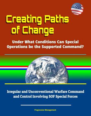 Cover of the book Creating Paths of Change: Under What Conditions Can Special Operations be the Supported Command? Irregular and Unconventional Warfare Command and Control Involving SOF Special Forces by Progressive Management