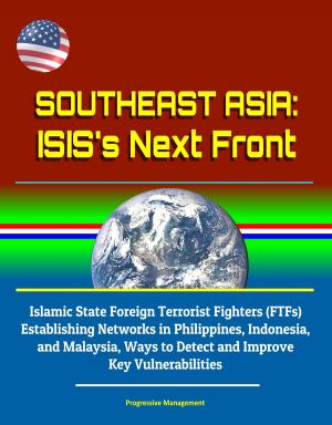 Cover of the book Southeast Asia: ISIS's Next Front - Islamic State Foreign Terrorist Fighters (FTFs) Establishing Networks in Philippines, Indonesia, and Malaysia, Ways to Detect and Improve Key Vulnerabilities by Progressive Management
