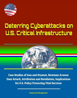 Cover of the book Deterring Cyberattacks on U.S. Critical Infrastructure: Case Studies of Iran and Stuxnet, Bowman Avenue Dam Attack, Attribution and Retaliation, Implications for U.S. Policy Protecting Vital Services by Progressive Management