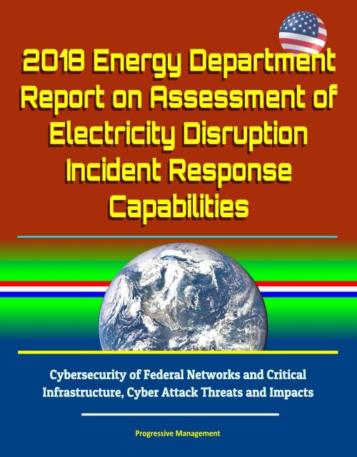 Cover of the book 2018 Energy Department Report on Assessment of Electricity Disruption Incident Response Capabilities, Cybersecurity of Federal Networks and Critical Infrastructure, Cyber Attack Threats and Impacts by Progressive Management, Progressive Management