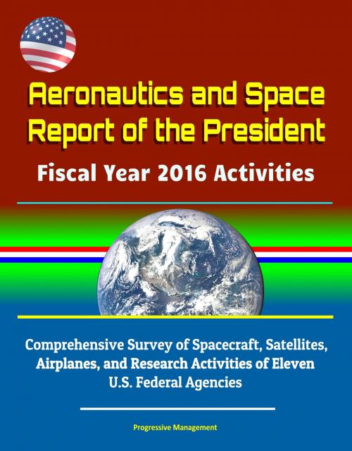 Cover of the book Aeronautics and Space Report of the President Fiscal Year 2016 Activities: Comprehensive Survey of Spacecraft, Satellites, Airplanes, and Research Activities of Eleven U.S. Federal Agencies by Progressive Management, Progressive Management