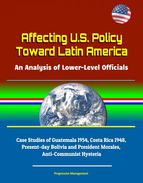 Cover of the book Affecting U.S. Policy Toward Latin America: An Analysis of Lower-Level Officials - Case Studies of Guatemala 1954, Costa Rica 1948, Present-day Bolivia and President Morales, Anti-Communist Hysteria by Progressive Management, Progressive Management
