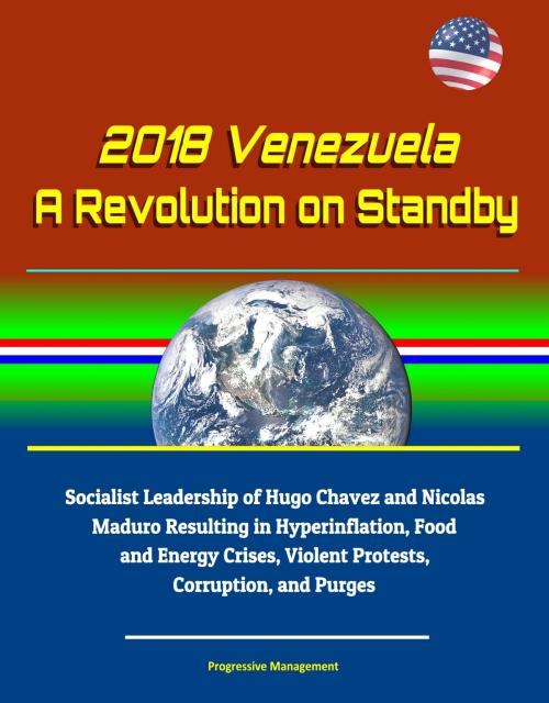 Cover of the book 2018 Venezuela: A Revolution on Standby - Socialist Leadership of Hugo Chavez and Nicolas Maduro Resulting in Hyperinflation, Food and Energy Crises, Violent Protests, Corruption, and Purges by Progressive Management, Progressive Management
