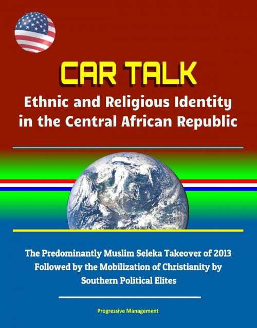 Cover of the book CAR Talk: Ethnic and Religious Identity in the Central African Republic - The Predominantly Muslim Seleka Takeover of 2013, Followed by the Mobilization of Christianity by Southern Political Elites by Progressive Management, Progressive Management
