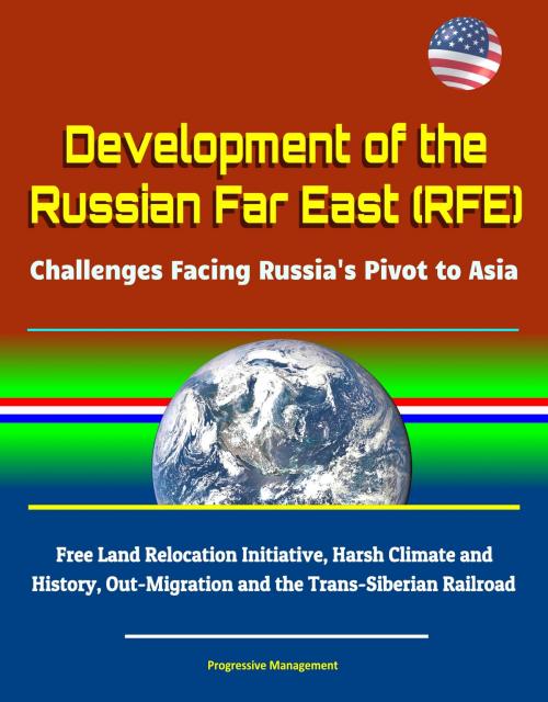 Cover of the book Development of the Russian Far East (RFE): Challenges Facing Russia's Pivot to Asia - Free Land Relocation Initiative, Harsh Climate and History, Out-Migration and the Trans-Siberian Railroad by Progressive Management, Progressive Management