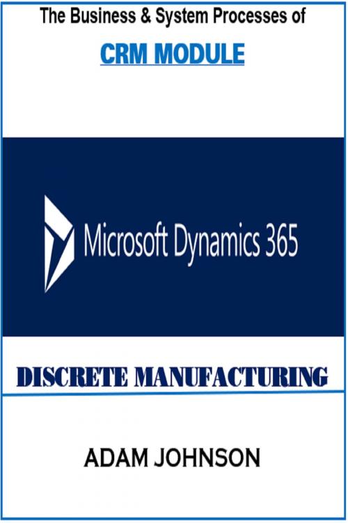 Cover of the book The Business & System Processes of CRM In Dynamics 365 for Discrete Manufacturing by Adam Jonhson, Adam Jonhson