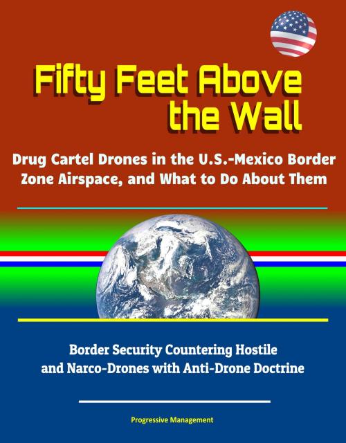 Cover of the book Fifty Feet Above the Wall: Drug Cartel Drones in the U.S. - Mexico Border Zone Airspace, and What to Do About Them - Border Security Countering Hostile and Narco-Drones with Anti-Drone Doctrine by Progressive Management, Progressive Management