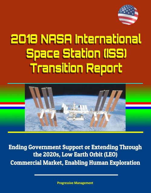Cover of the book 2018 NASA International Space Station (ISS) Transition Report - Ending Government Support or Extending Through the 2020s, Low Earth Orbit (LEO) Commercial Market, Enabling Human Exploration by Progressive Management, Progressive Management