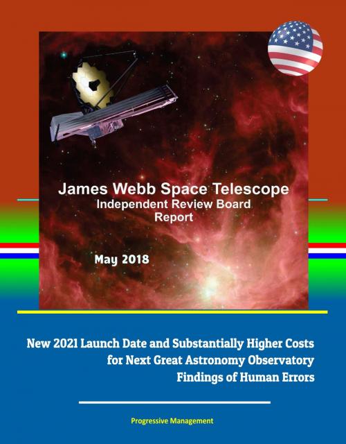 Cover of the book James Webb Space Telescope Independent Review Board Report May 2018: New 2021 Launch Date and Substantially Higher Costs for Next Great Astronomy Observatory, Findings of Human Errors by Progressive Management, Progressive Management