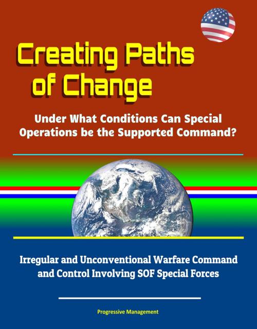 Cover of the book Creating Paths of Change: Under What Conditions Can Special Operations be the Supported Command? Irregular and Unconventional Warfare Command and Control Involving SOF Special Forces by Progressive Management, Progressive Management